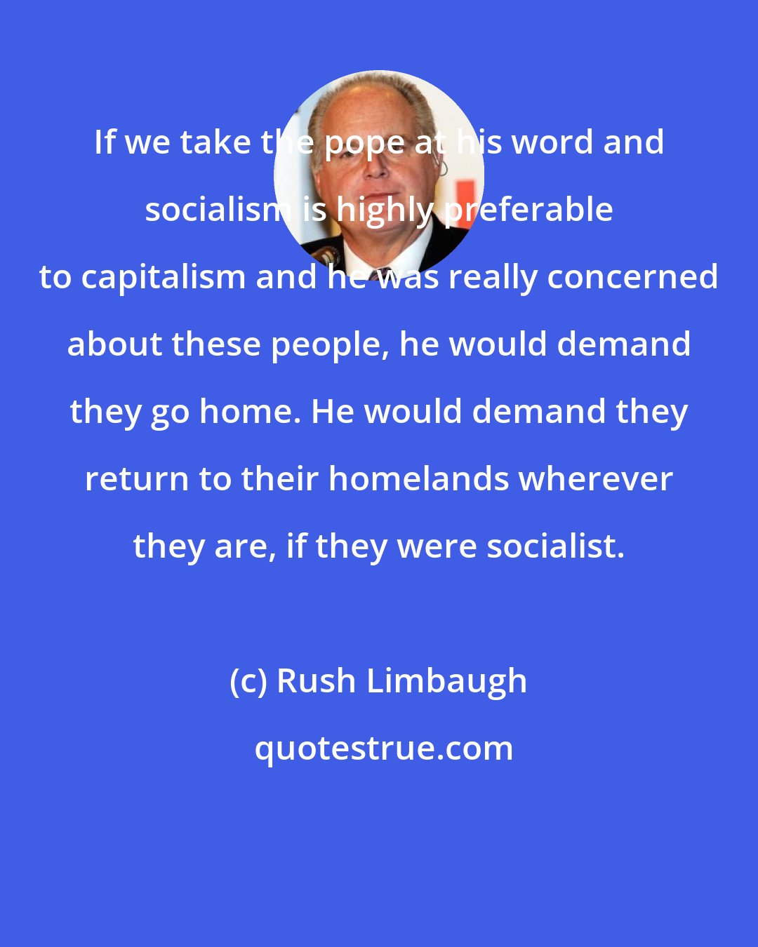 Rush Limbaugh: If we take the pope at his word and socialism is highly preferable to capitalism and he was really concerned about these people, he would demand they go home. He would demand they return to their homelands wherever they are, if they were socialist.