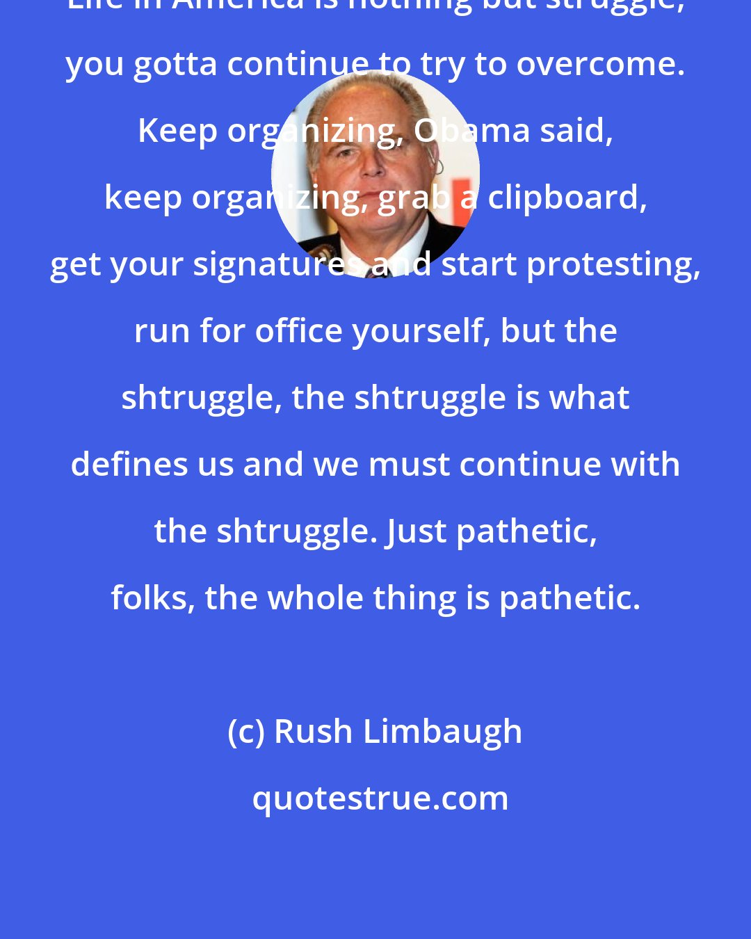 Rush Limbaugh: Life in America is nothing but struggle, you gotta continue to try to overcome. Keep organizing, Obama said, keep organizing, grab a clipboard, get your signatures and start protesting, run for office yourself, but the shtruggle, the shtruggle is what defines us and we must continue with the shtruggle. Just pathetic, folks, the whole thing is pathetic.