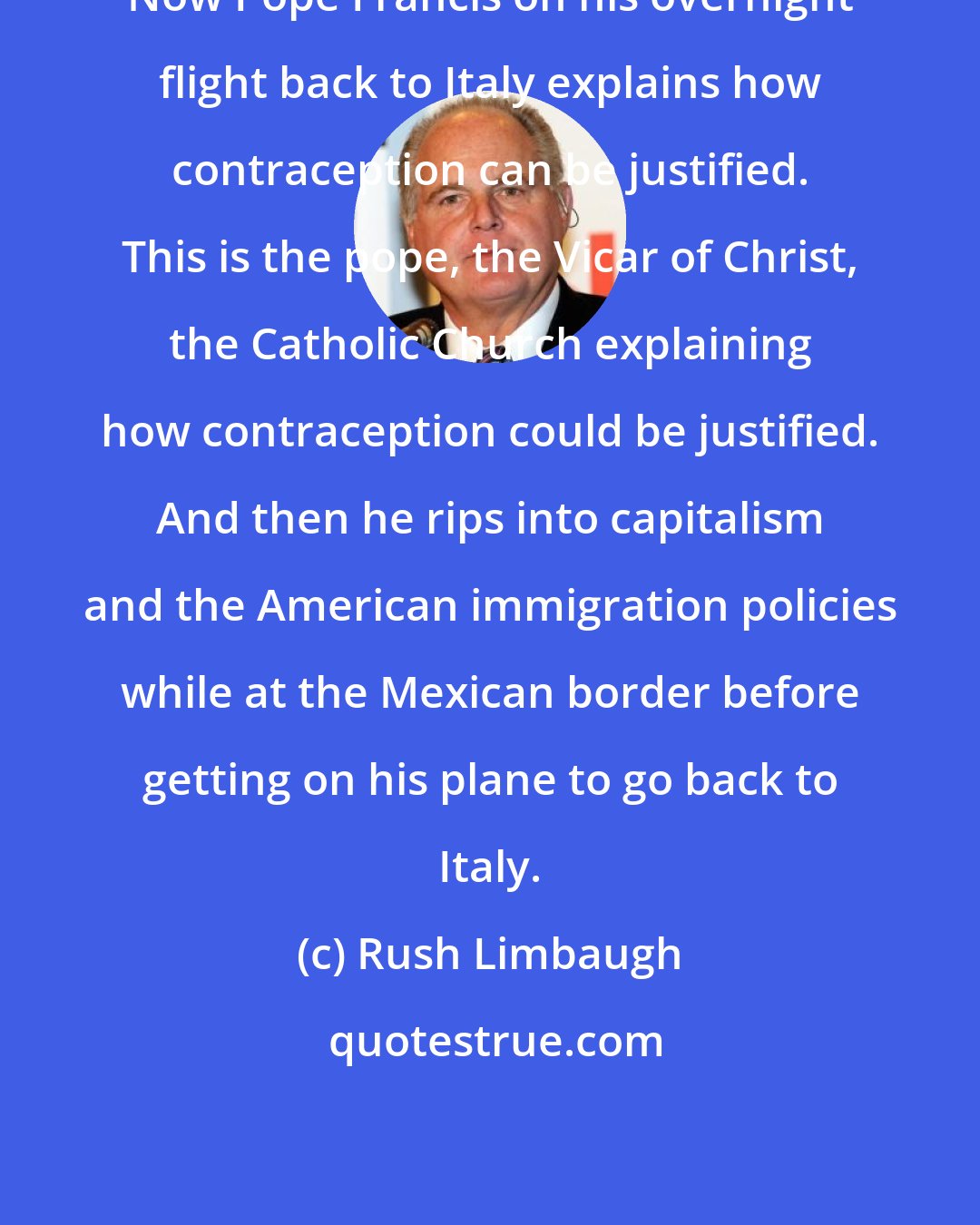 Rush Limbaugh: Now Pope Francis on his overnight flight back to Italy explains how contraception can be justified. This is the pope, the Vicar of Christ, the Catholic Church explaining how contraception could be justified. And then he rips into capitalism and the American immigration policies while at the Mexican border before getting on his plane to go back to Italy.
