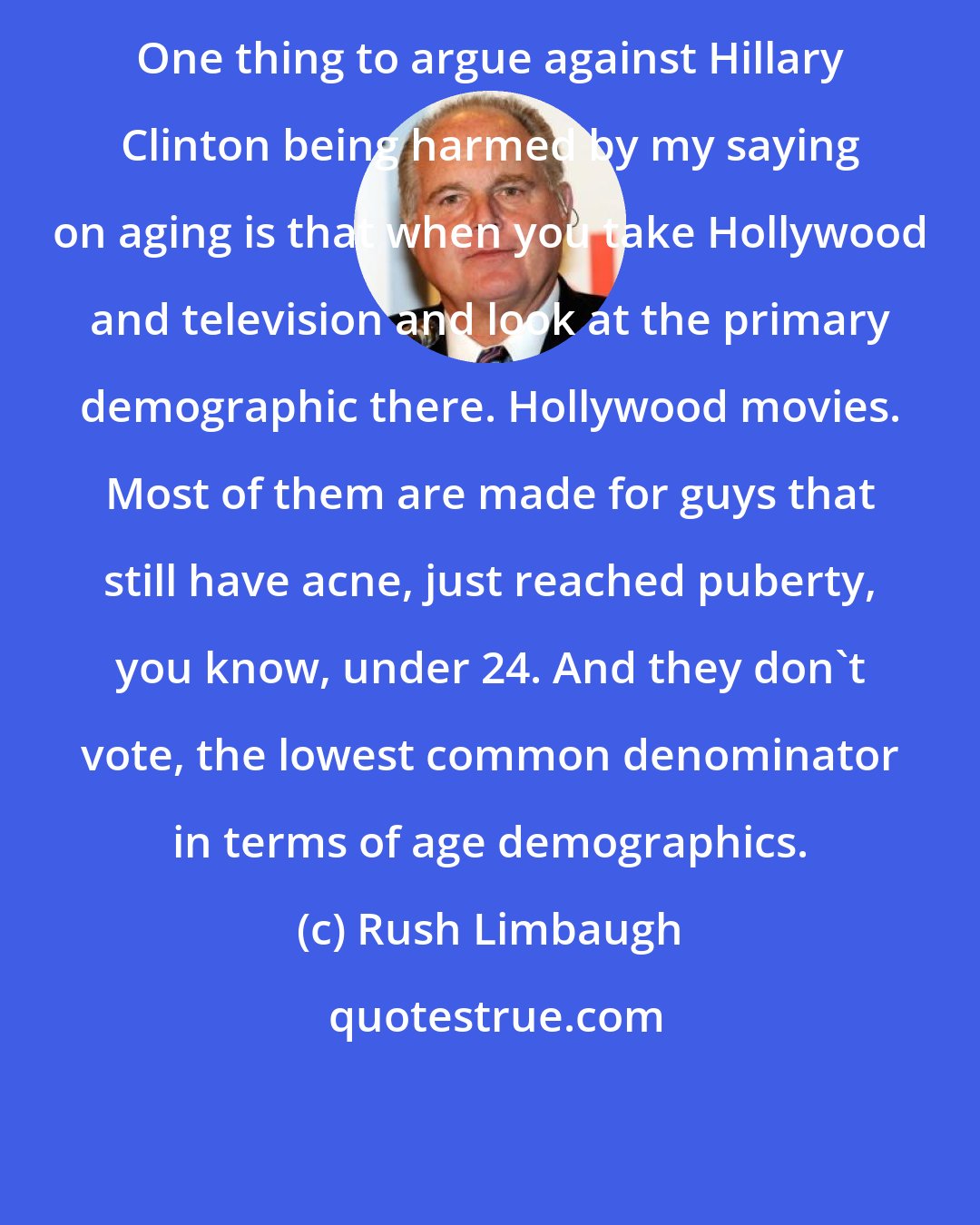 Rush Limbaugh: One thing to argue against Hillary Clinton being harmed by my saying on aging is that when you take Hollywood and television and look at the primary demographic there. Hollywood movies. Most of them are made for guys that still have acne, just reached puberty, you know, under 24. And they don't vote, the lowest common denominator in terms of age demographics.