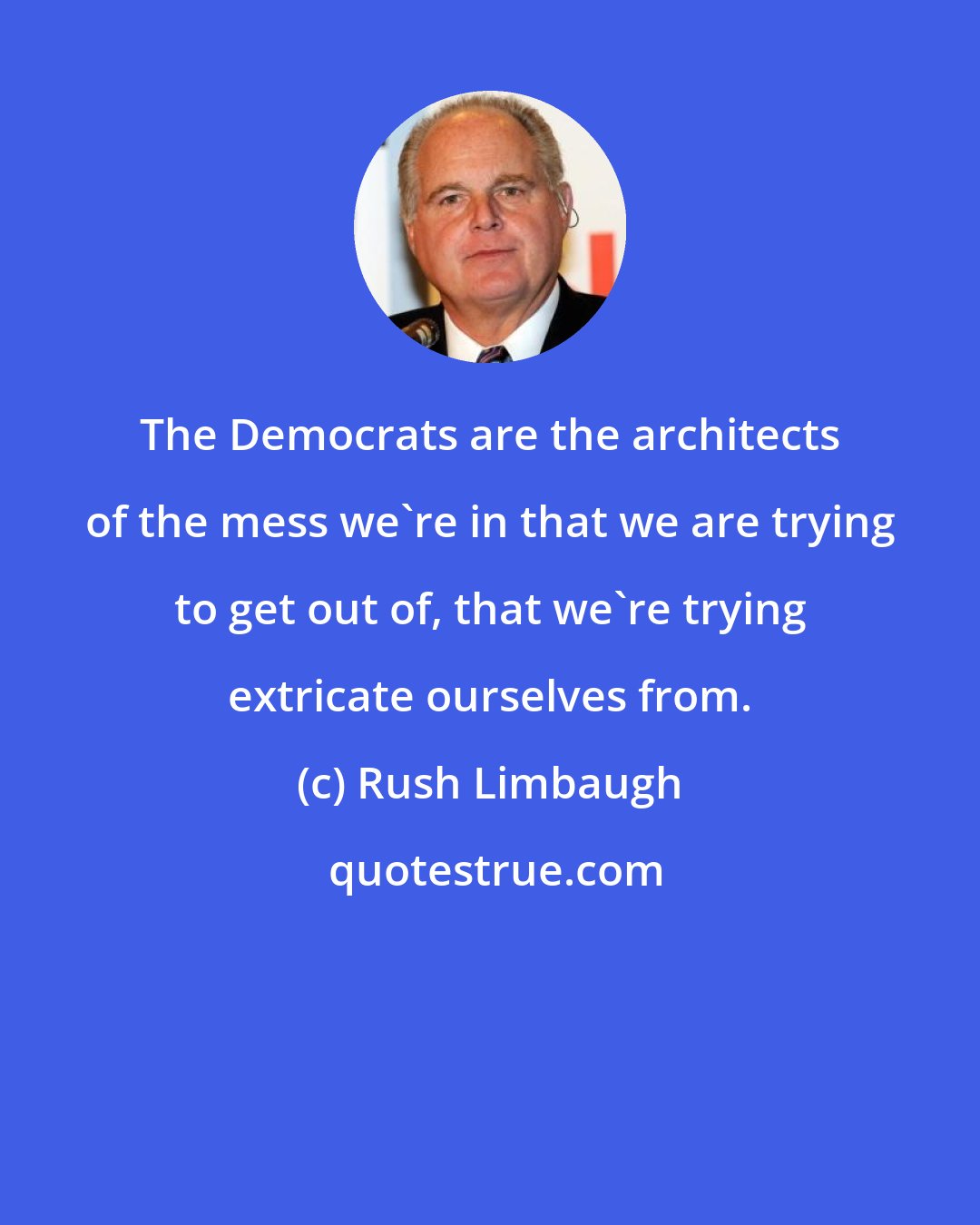 Rush Limbaugh: The Democrats are the architects of the mess we're in that we are trying to get out of, that we're trying extricate ourselves from.