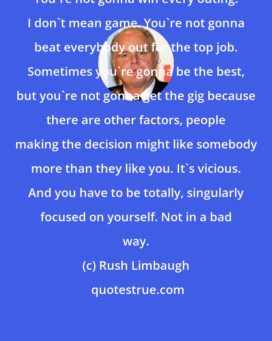 Rush Limbaugh: You're not gonna win every outing. I don't mean game. You're not gonna beat everybody out for the top job. Sometimes you're gonna be the best, but you're not gonna get the gig because there are other factors, people making the decision might like somebody more than they like you. It's vicious. And you have to be totally, singularly focused on yourself. Not in a bad way.