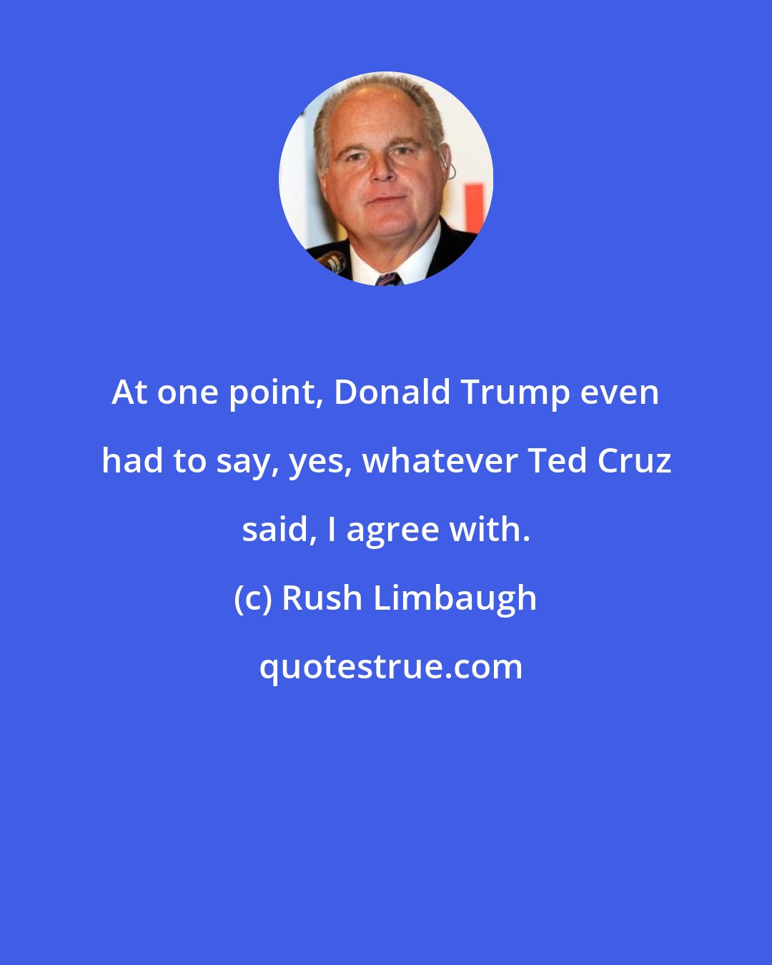 Rush Limbaugh: At one point, Donald Trump even had to say, yes, whatever Ted Cruz said, I agree with.
