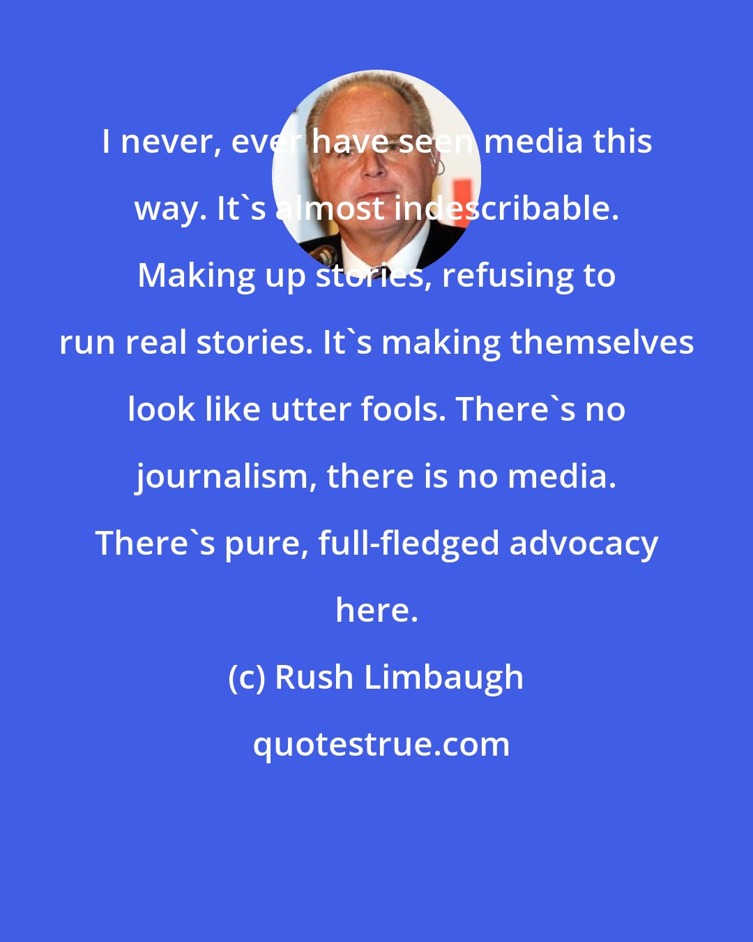 Rush Limbaugh: I never, ever have seen media this way. It's almost indescribable. Making up stories, refusing to run real stories. It's making themselves look like utter fools. There's no journalism, there is no media. There's pure, full-fledged advocacy here.