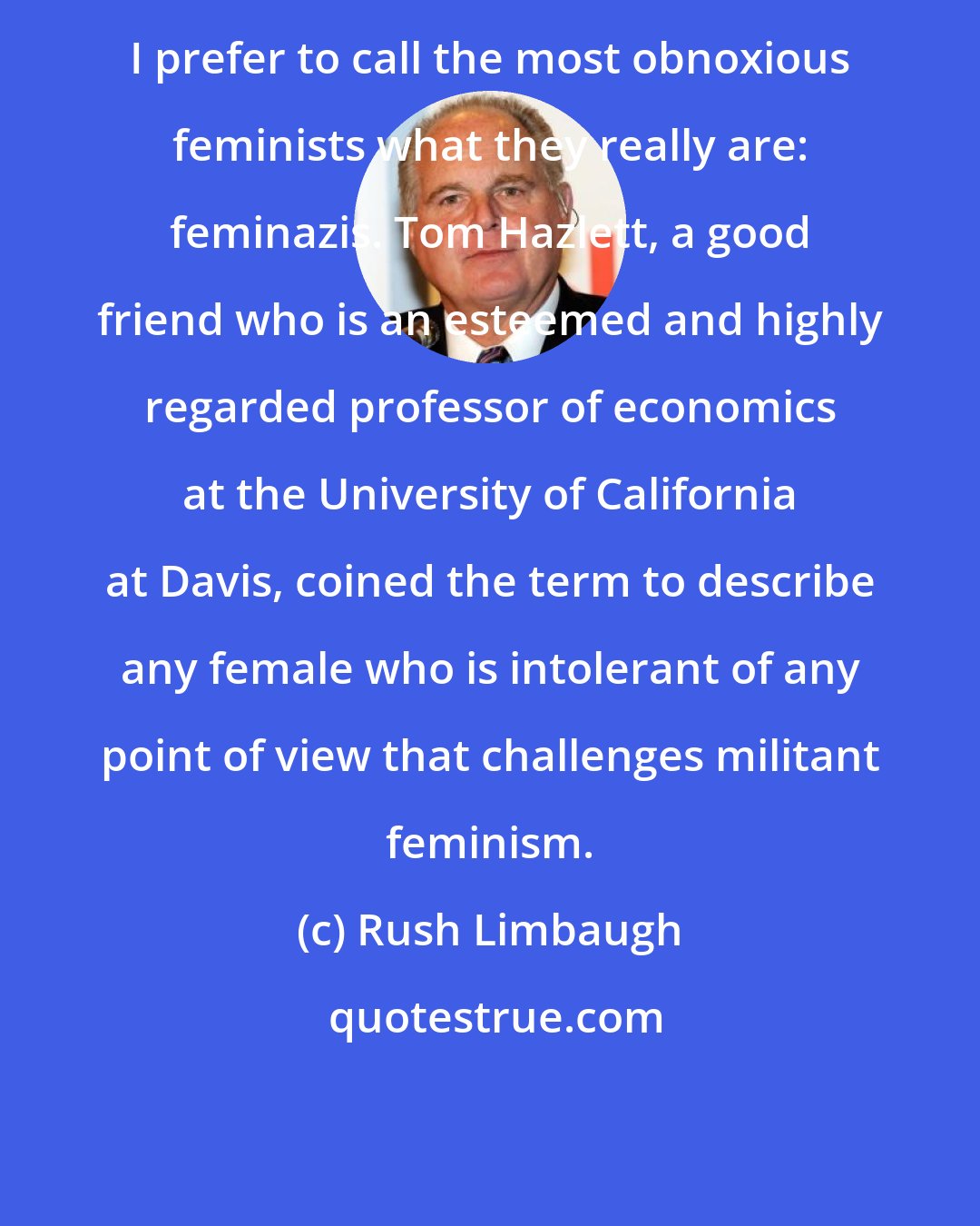 Rush Limbaugh: I prefer to call the most obnoxious feminists what they really are: feminazis. Tom Hazlett, a good friend who is an esteemed and highly regarded professor of economics at the University of California at Davis, coined the term to describe any female who is intolerant of any point of view that challenges militant feminism.