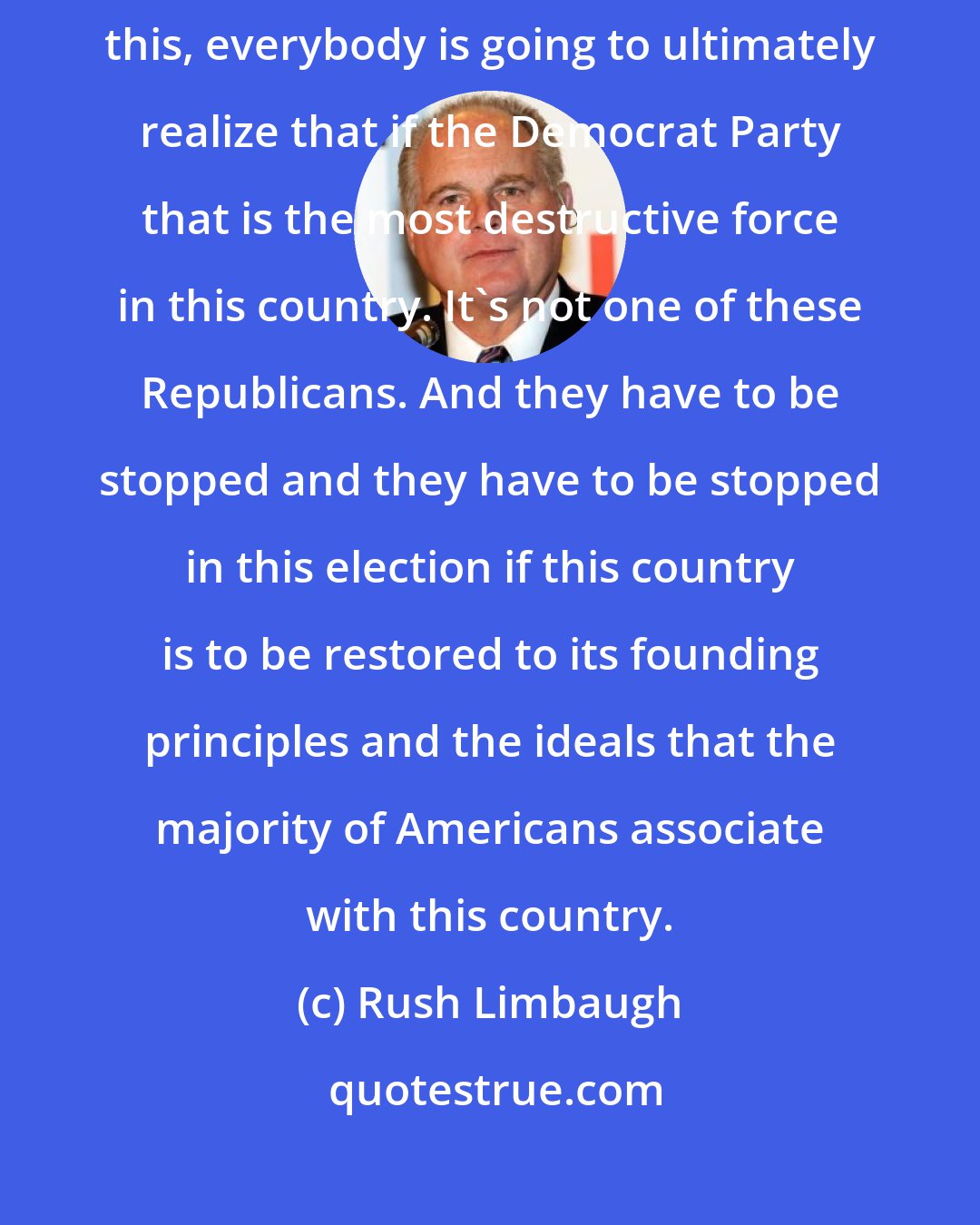 Rush Limbaugh: I think we're going to move forward because I think at the end of all of this, everybody is going to ultimately realize that if the Democrat Party that is the most destructive force in this country. It's not one of these Republicans. And they have to be stopped and they have to be stopped in this election if this country is to be restored to its founding principles and the ideals that the majority of Americans associate with this country.