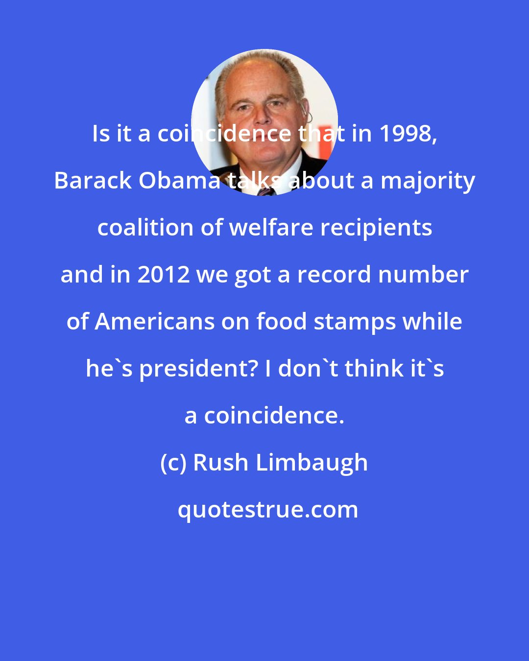 Rush Limbaugh: Is it a coincidence that in 1998, Barack Obama talks about a majority coalition of welfare recipients and in 2012 we got a record number of Americans on food stamps while he's president? I don't think it's a coincidence.