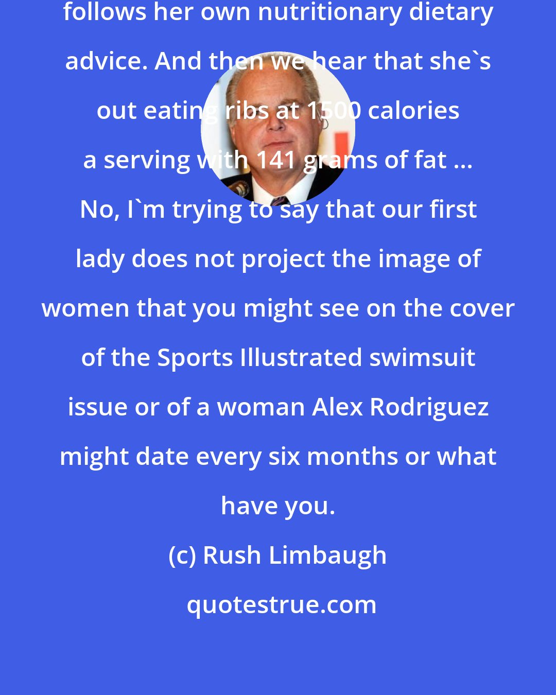 Rush Limbaugh: It doesn't look like Michelle Obama follows her own nutritionary dietary advice. And then we hear that she's out eating ribs at 1500 calories a serving with 141 grams of fat ... No, I'm trying to say that our first lady does not project the image of women that you might see on the cover of the Sports Illustrated swimsuit issue or of a woman Alex Rodriguez might date every six months or what have you.