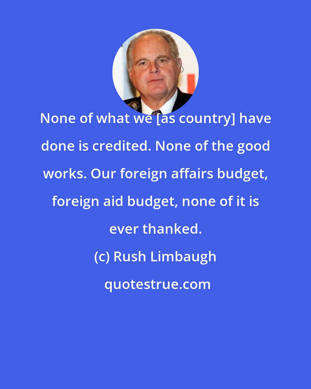 Rush Limbaugh: None of what we [as country] have done is credited. None of the good works. Our foreign affairs budget, foreign aid budget, none of it is ever thanked.