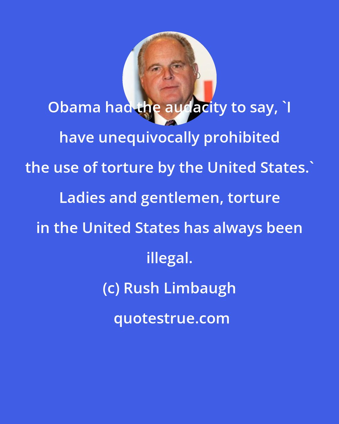 Rush Limbaugh: Obama had the audacity to say, 'I have unequivocally prohibited the use of torture by the United States.' Ladies and gentlemen, torture in the United States has always been illegal.