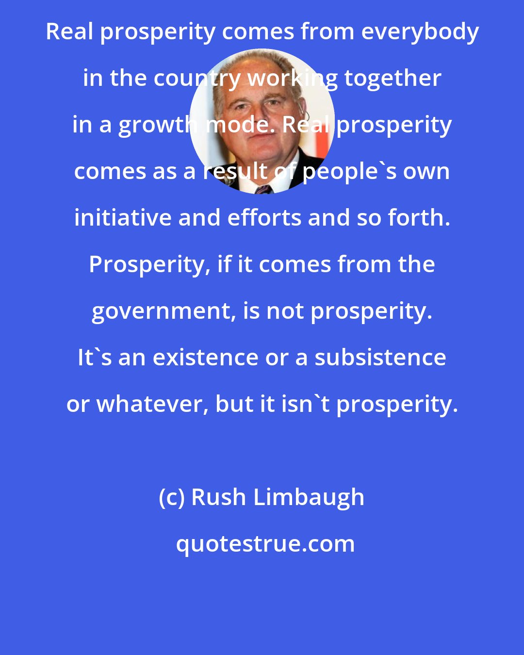 Rush Limbaugh: Real prosperity comes from everybody in the country working together in a growth mode. Real prosperity comes as a result of people's own initiative and efforts and so forth. Prosperity, if it comes from the government, is not prosperity. It's an existence or a subsistence or whatever, but it isn't prosperity.