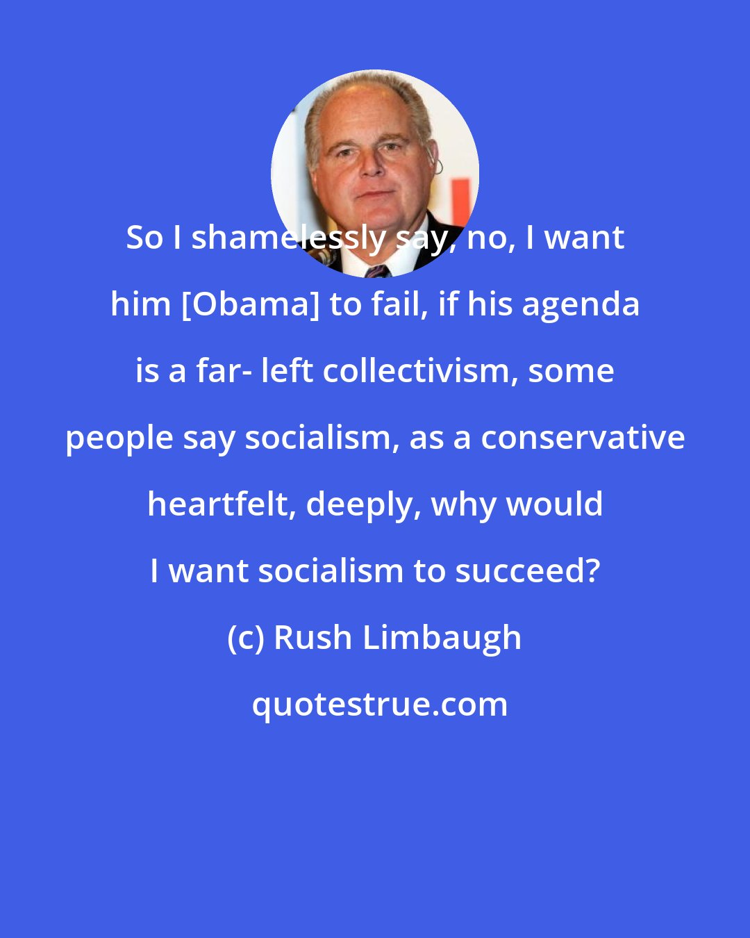 Rush Limbaugh: So I shamelessly say, no, I want him [Obama] to fail, if his agenda is a far- left collectivism, some people say socialism, as a conservative heartfelt, deeply, why would I want socialism to succeed?