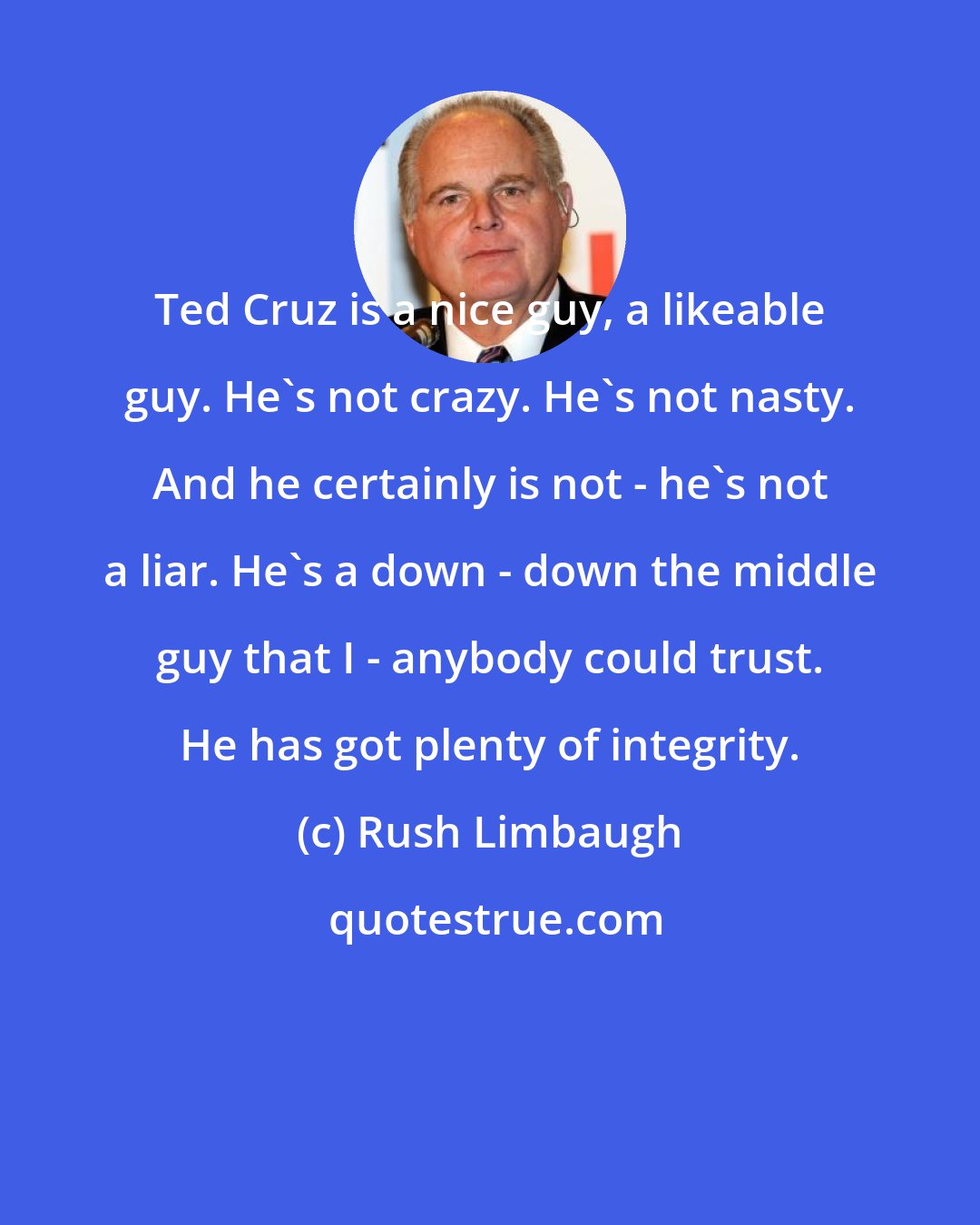 Rush Limbaugh: Ted Cruz is a nice guy, a likeable guy. He's not crazy. He's not nasty. And he certainly is not - he's not a liar. He's a down - down the middle guy that I - anybody could trust. He has got plenty of integrity.