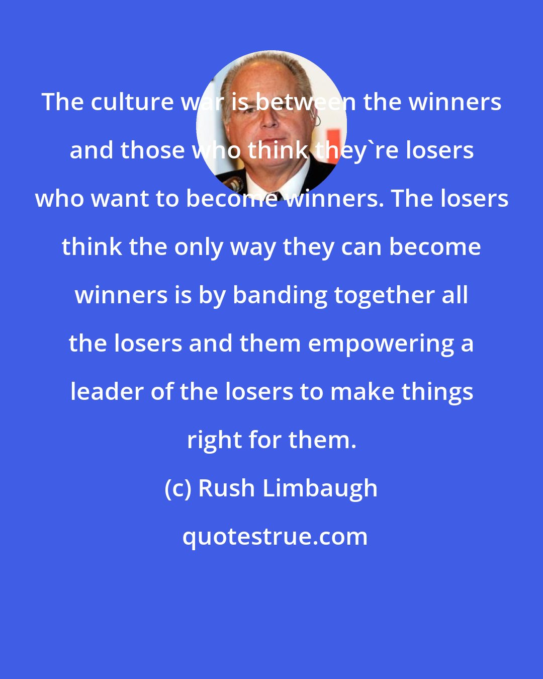 Rush Limbaugh: The culture war is between the winners and those who think they're losers who want to become winners. The losers think the only way they can become winners is by banding together all the losers and them empowering a leader of the losers to make things right for them.