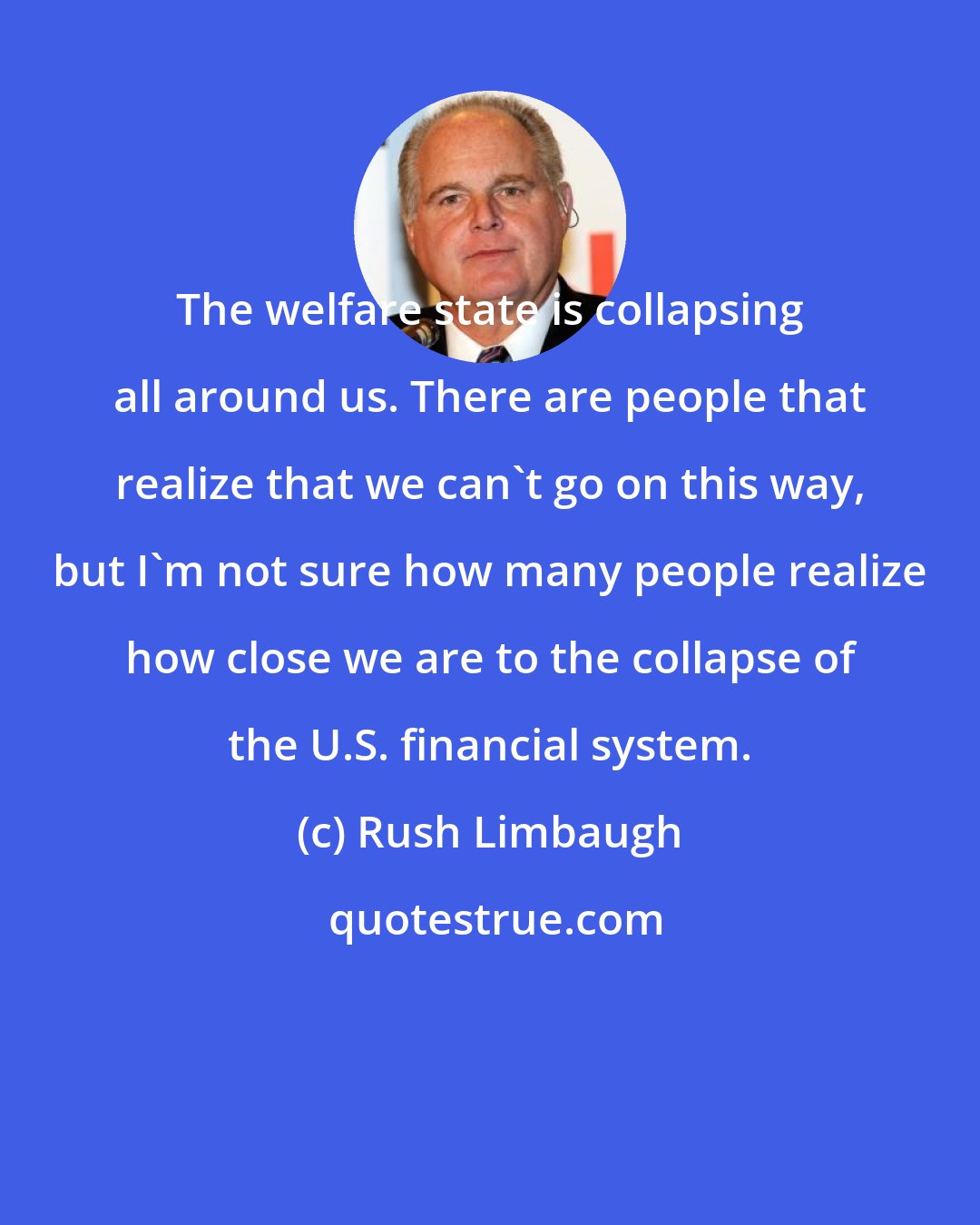 Rush Limbaugh: The welfare state is collapsing all around us. There are people that realize that we can't go on this way, but I'm not sure how many people realize how close we are to the collapse of the U.S. financial system.