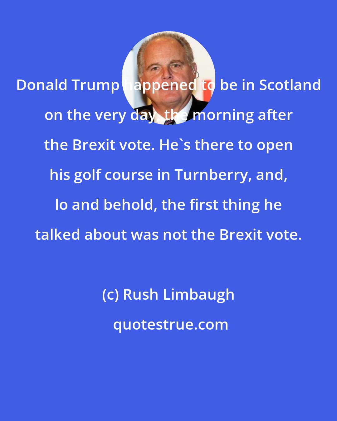 Rush Limbaugh: Donald Trump happened to be in Scotland on the very day, the morning after the Brexit vote. He's there to open his golf course in Turnberry, and, lo and behold, the first thing he talked about was not the Brexit vote.