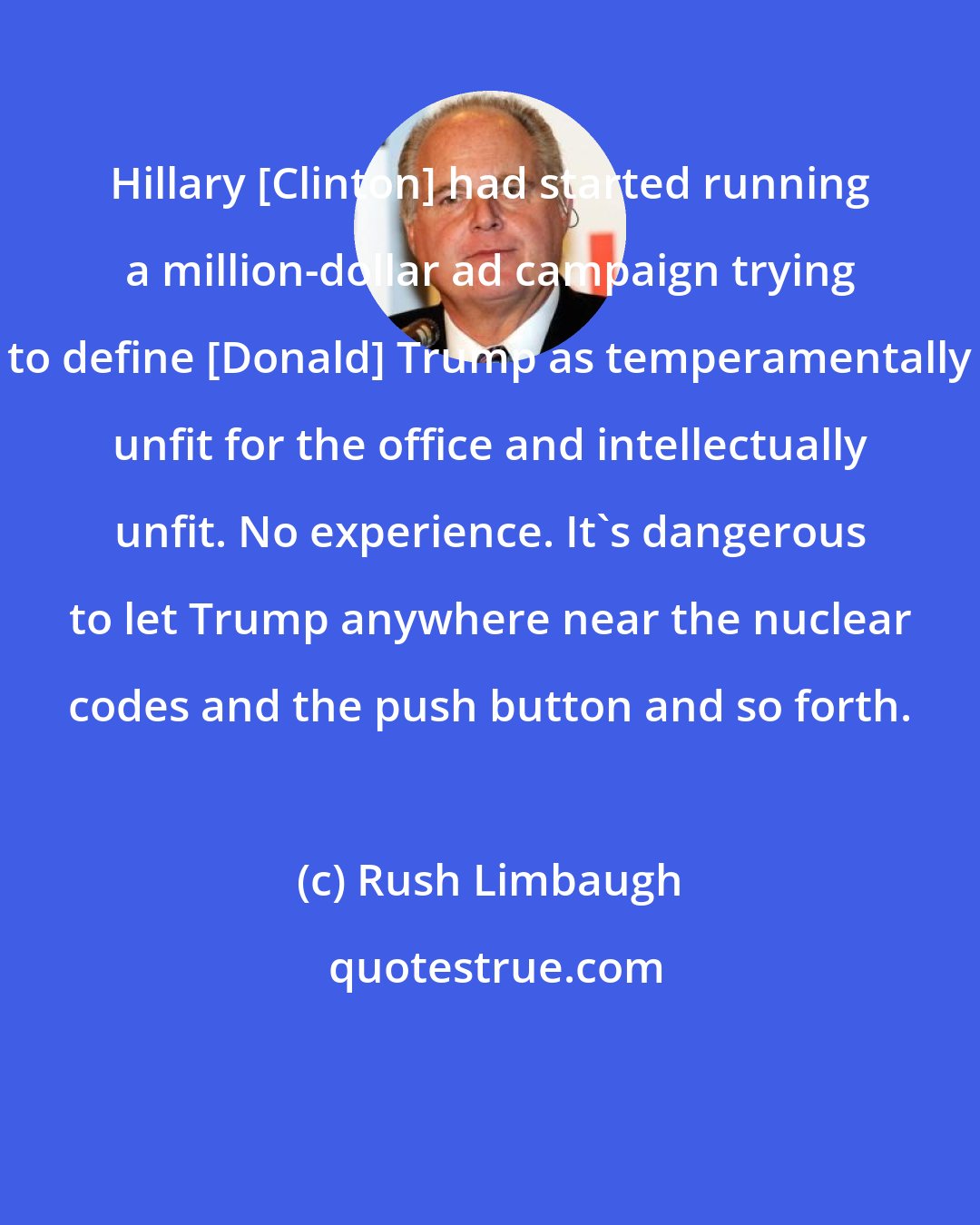 Rush Limbaugh: Hillary [Clinton] had started running a million-dollar ad campaign trying to define [Donald] Trump as temperamentally unfit for the office and intellectually unfit. No experience. It's dangerous to let Trump anywhere near the nuclear codes and the push button and so forth.