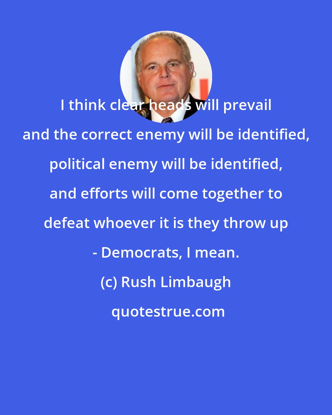 Rush Limbaugh: I think clear heads will prevail and the correct enemy will be identified, political enemy will be identified, and efforts will come together to defeat whoever it is they throw up - Democrats, I mean.