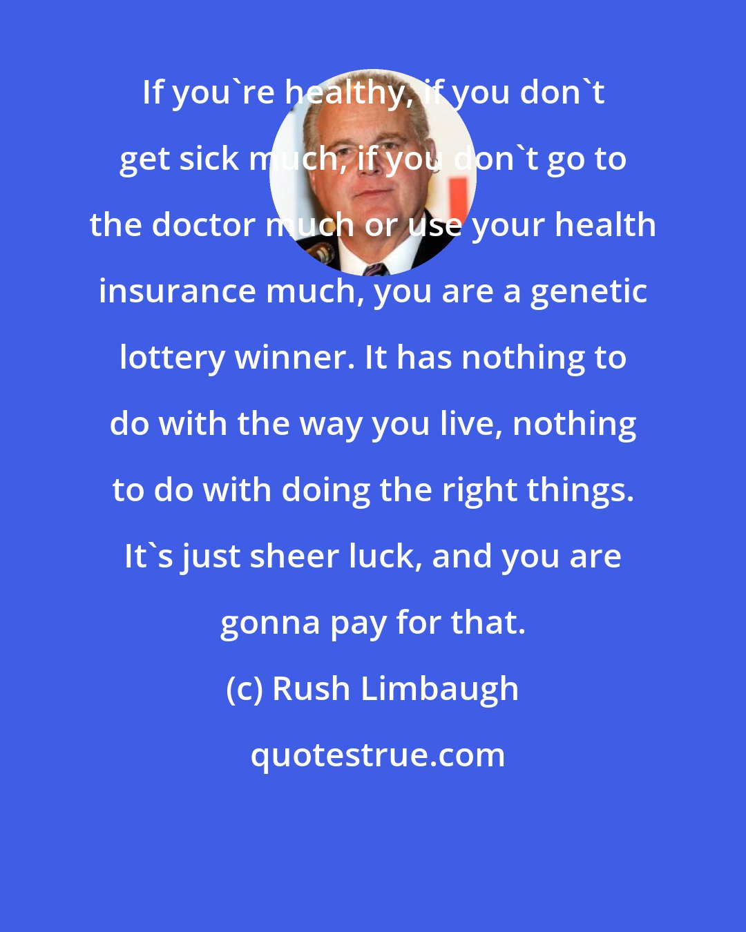 Rush Limbaugh: If you're healthy, if you don't get sick much, if you don't go to the doctor much or use your health insurance much, you are a genetic lottery winner. It has nothing to do with the way you live, nothing to do with doing the right things. It's just sheer luck, and you are gonna pay for that.