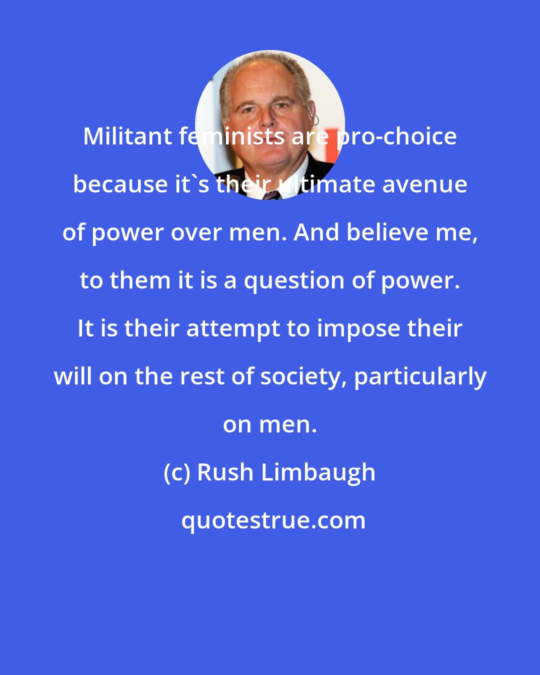 Rush Limbaugh: Militant feminists are pro-choice because it's their ultimate avenue of power over men. And believe me, to them it is a question of power. It is their attempt to impose their will on the rest of society, particularly on men.
