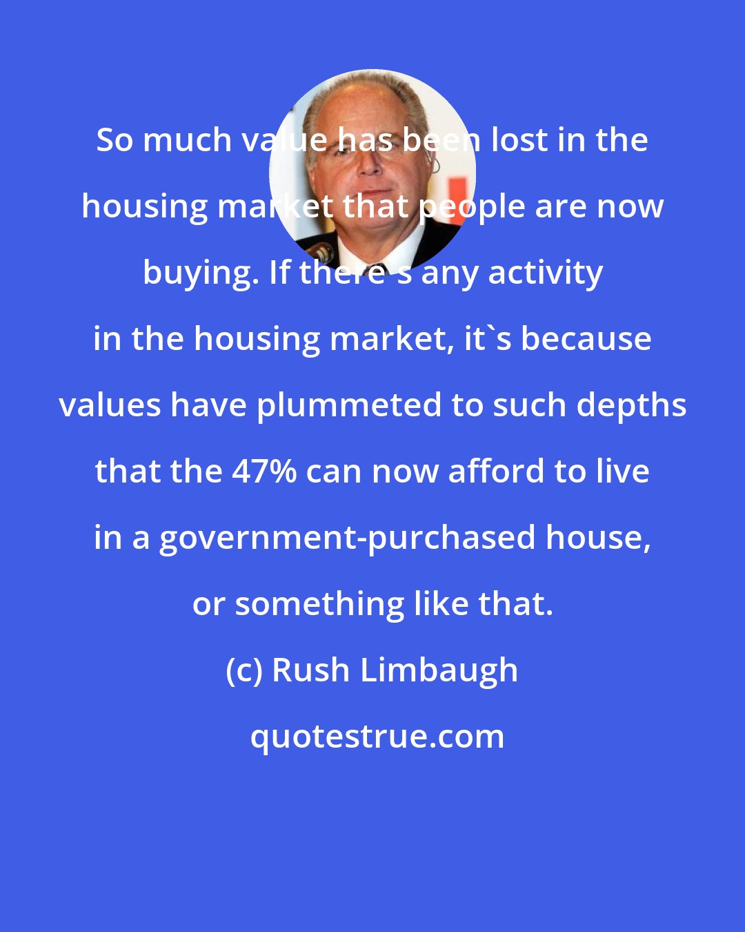 Rush Limbaugh: So much value has been lost in the housing market that people are now buying. If there's any activity in the housing market, it's because values have plummeted to such depths that the 47% can now afford to live in a government-purchased house, or something like that.
