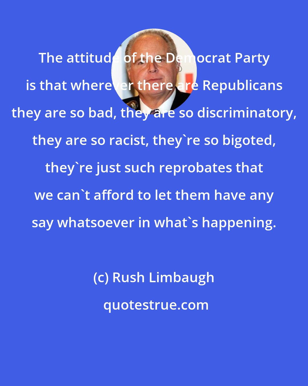 Rush Limbaugh: The attitude of the Democrat Party is that wherever there are Republicans they are so bad, they are so discriminatory, they are so racist, they're so bigoted, they're just such reprobates that we can't afford to let them have any say whatsoever in what's happening.