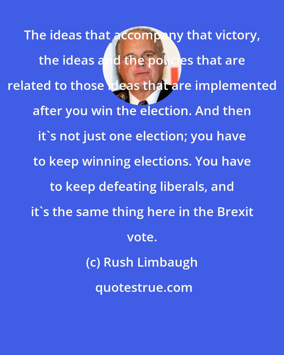 Rush Limbaugh: The ideas that accompany that victory, the ideas and the policies that are related to those ideas that are implemented after you win the election. And then it's not just one election; you have to keep winning elections. You have to keep defeating liberals, and it's the same thing here in the Brexit vote.