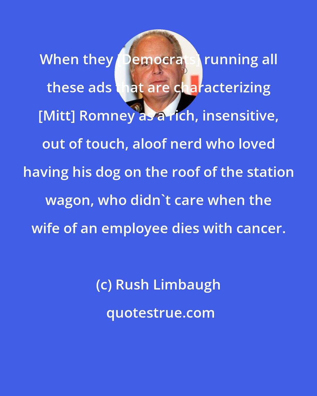 Rush Limbaugh: When they [Democrats] running all these ads that are characterizing [Mitt] Romney as a rich, insensitive, out of touch, aloof nerd who loved having his dog on the roof of the station wagon, who didn't care when the wife of an employee dies with cancer.