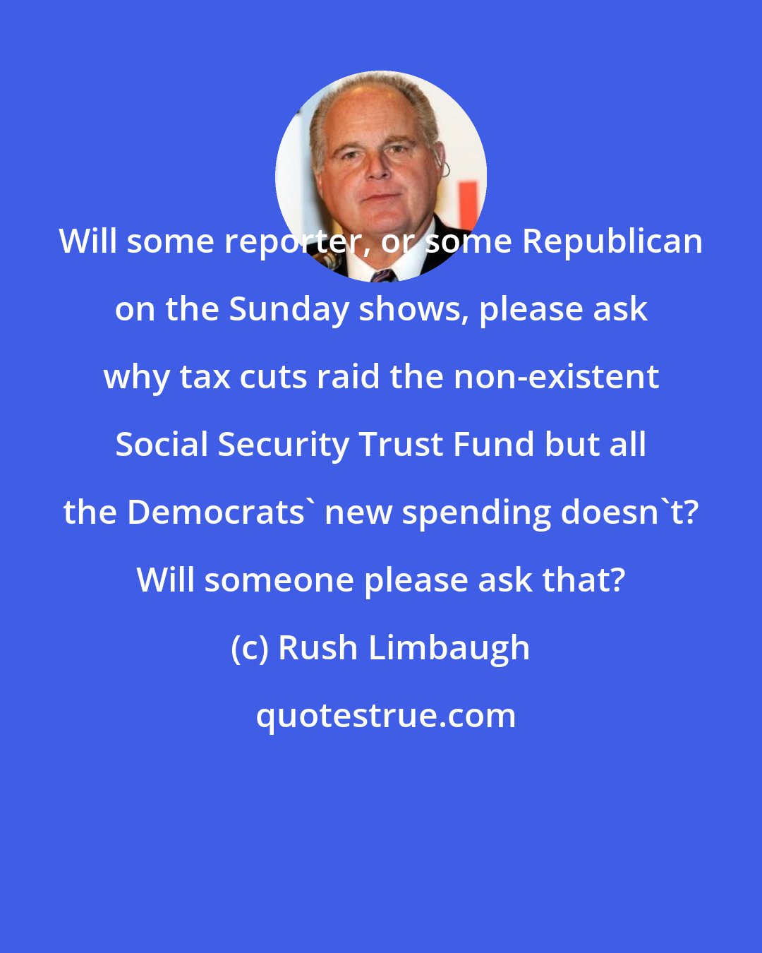 Rush Limbaugh: Will some reporter, or some Republican on the Sunday shows, please ask why tax cuts raid the non-existent Social Security Trust Fund but all the Democrats' new spending doesn't? Will someone please ask that?