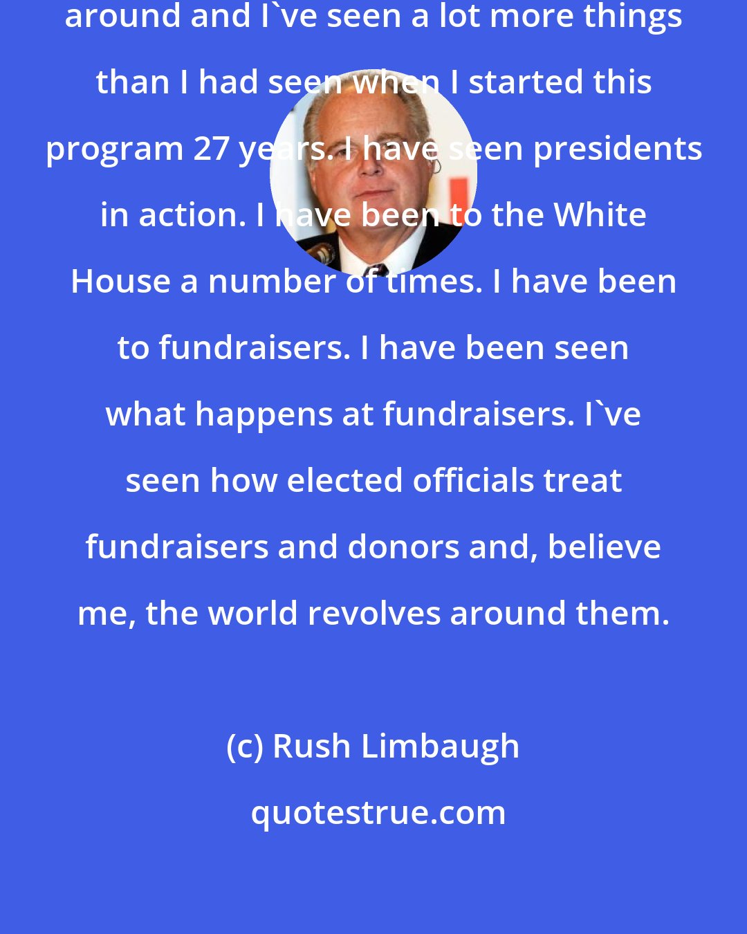Rush Limbaugh: I'm old enough now that I've been around and I've seen a lot more things than I had seen when I started this program 27 years. I have seen presidents in action. I have been to the White House a number of times. I have been to fundraisers. I have been seen what happens at fundraisers. I've seen how elected officials treat fundraisers and donors and, believe me, the world revolves around them.