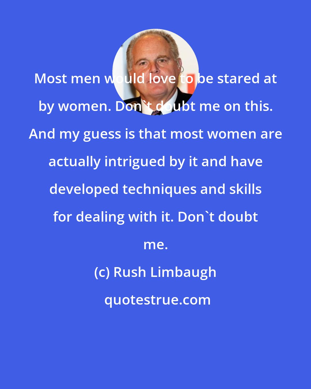Rush Limbaugh: Most men would love to be stared at by women. Don't doubt me on this. And my guess is that most women are actually intrigued by it and have developed techniques and skills for dealing with it. Don't doubt me.