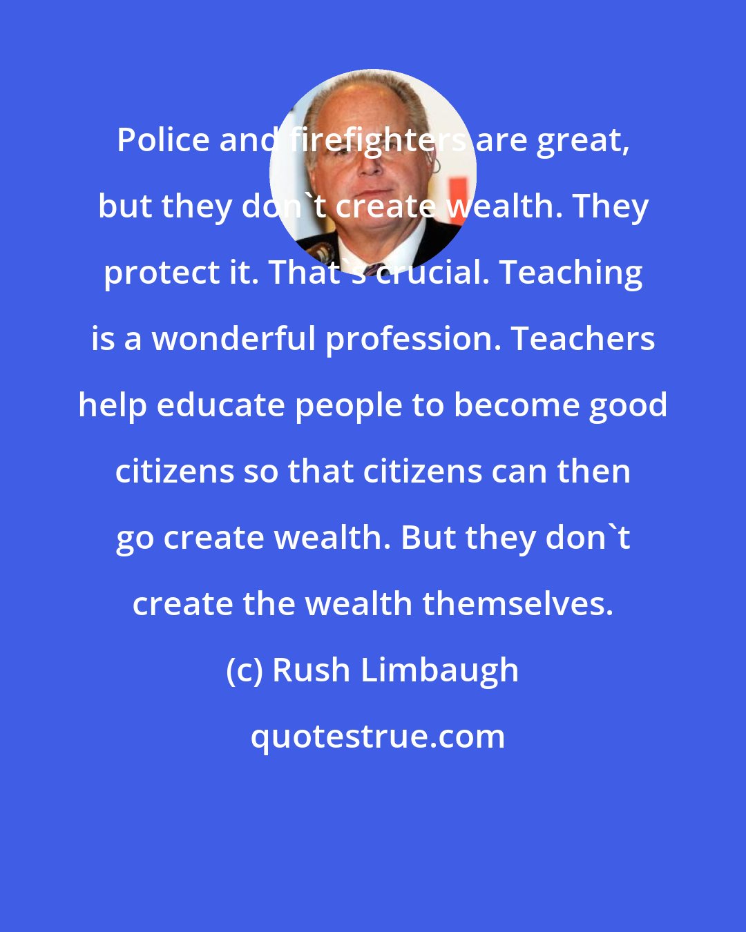 Rush Limbaugh: Police and firefighters are great, but they don't create wealth. They protect it. That's crucial. Teaching is a wonderful profession. Teachers help educate people to become good citizens so that citizens can then go create wealth. But they don't create the wealth themselves.