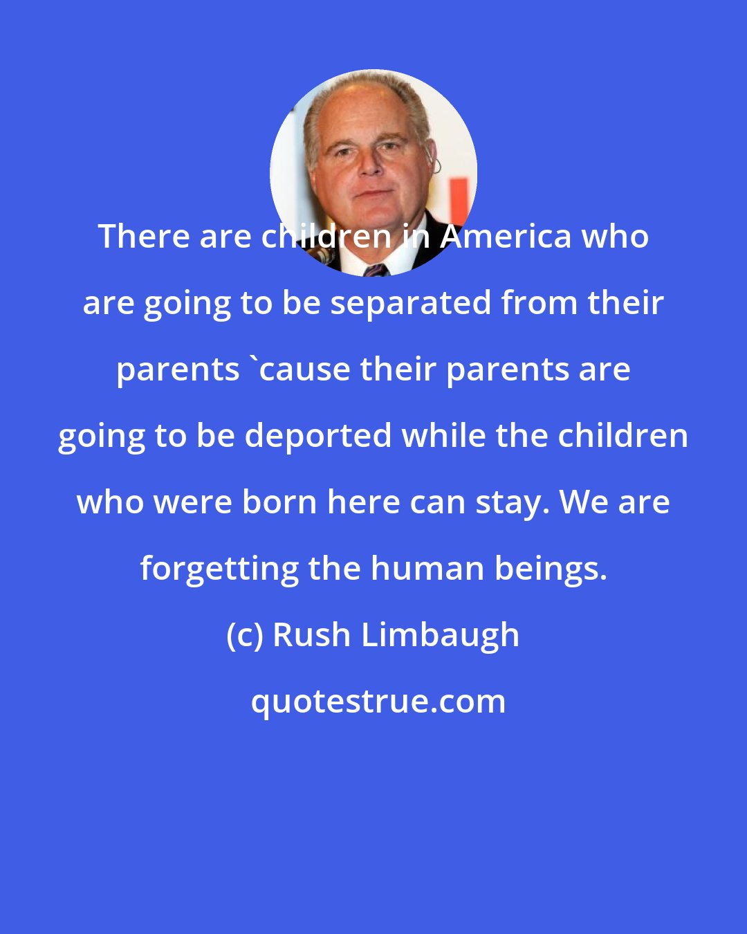 Rush Limbaugh: There are children in America who are going to be separated from their parents 'cause their parents are going to be deported while the children who were born here can stay. We are forgetting the human beings.