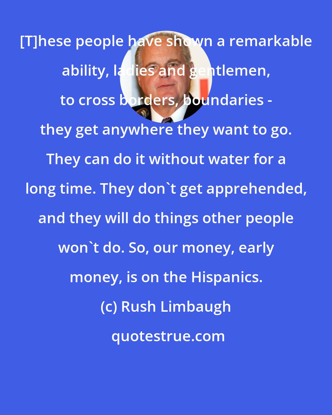 Rush Limbaugh: [T]hese people have shown a remarkable ability, ladies and gentlemen, to cross borders, boundaries - they get anywhere they want to go. They can do it without water for a long time. They don't get apprehended, and they will do things other people won't do. So, our money, early money, is on the Hispanics.