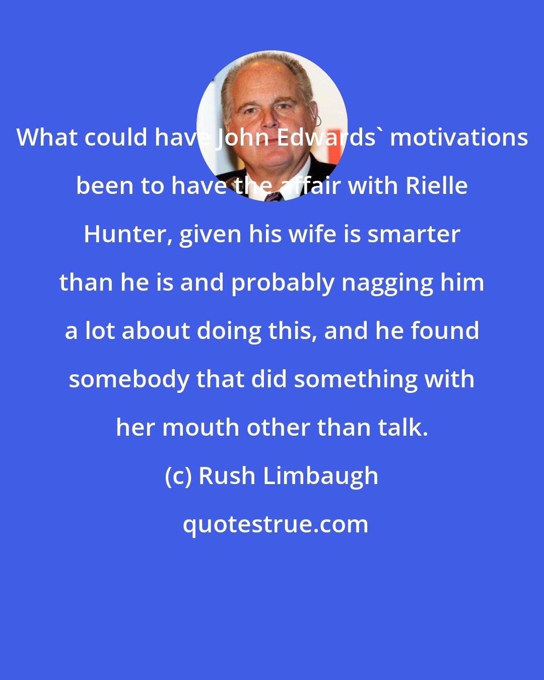 Rush Limbaugh: What could have John Edwards' motivations been to have the affair with Rielle Hunter, given his wife is smarter than he is and probably nagging him a lot about doing this, and he found somebody that did something with her mouth other than talk.