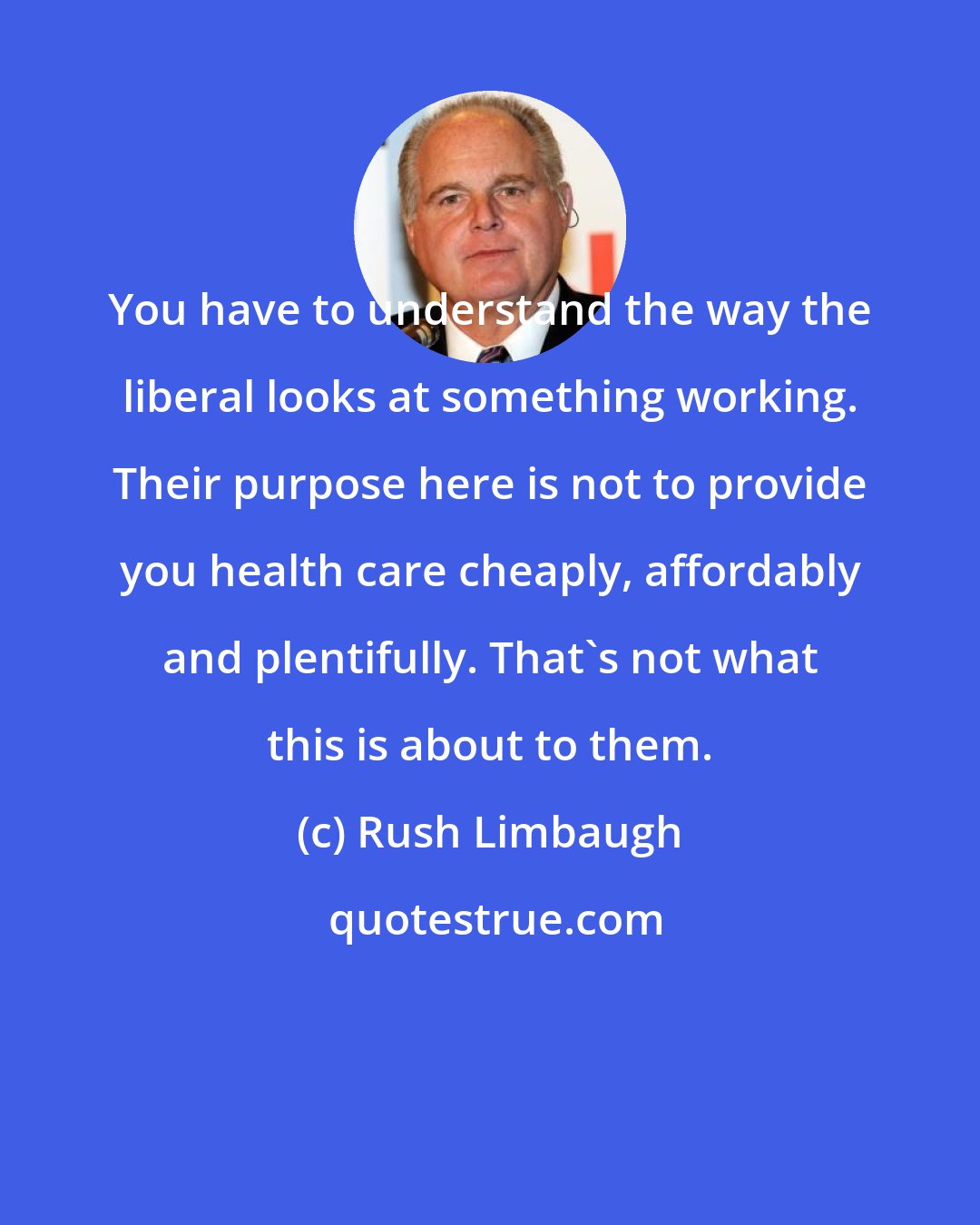 Rush Limbaugh: You have to understand the way the liberal looks at something working. Their purpose here is not to provide you health care cheaply, affordably and plentifully. That's not what this is about to them.