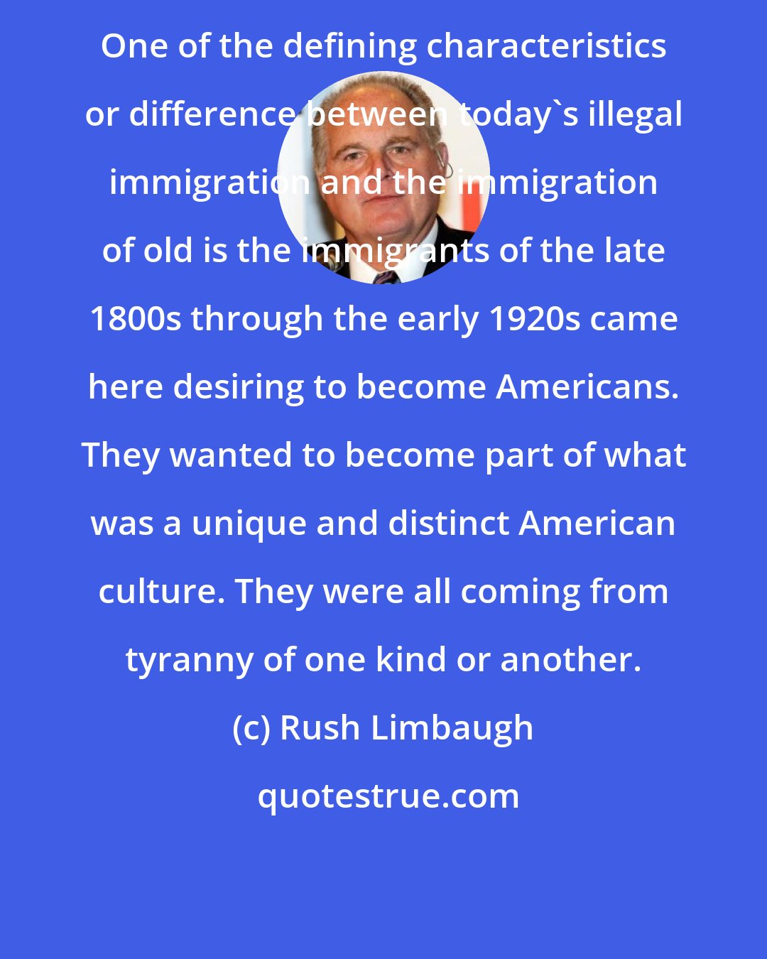 Rush Limbaugh: One of the defining characteristics or difference between today's illegal immigration and the immigration of old is the immigrants of the late 1800s through the early 1920s came here desiring to become Americans. They wanted to become part of what was a unique and distinct American culture. They were all coming from tyranny of one kind or another.