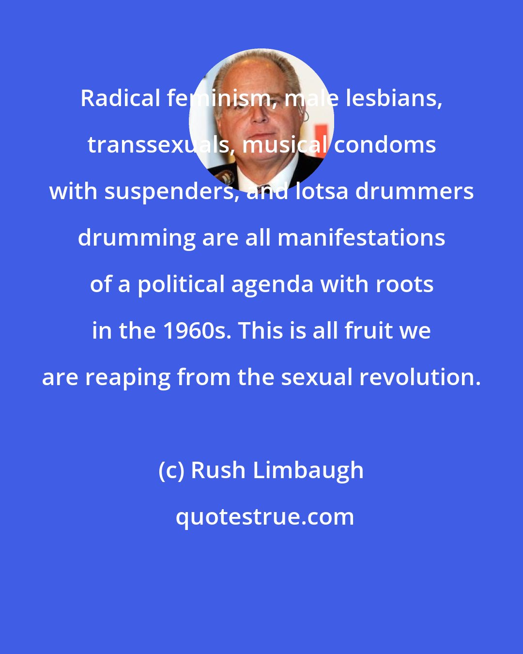 Rush Limbaugh: Radical feminism, male lesbians, transsexuals, musical condoms with suspenders, and lotsa drummers drumming are all manifestations of a political agenda with roots in the 1960s. This is all fruit we are reaping from the sexual revolution.