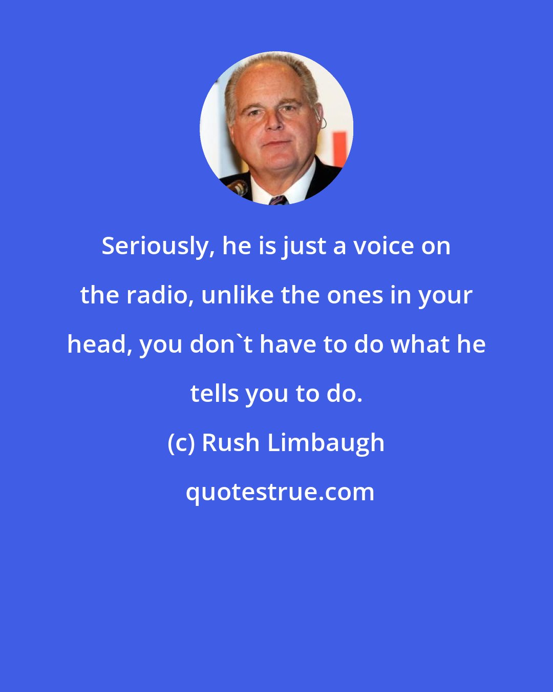 Rush Limbaugh: Seriously, he is just a voice on the radio, unlike the ones in your head, you don't have to do what he tells you to do.
