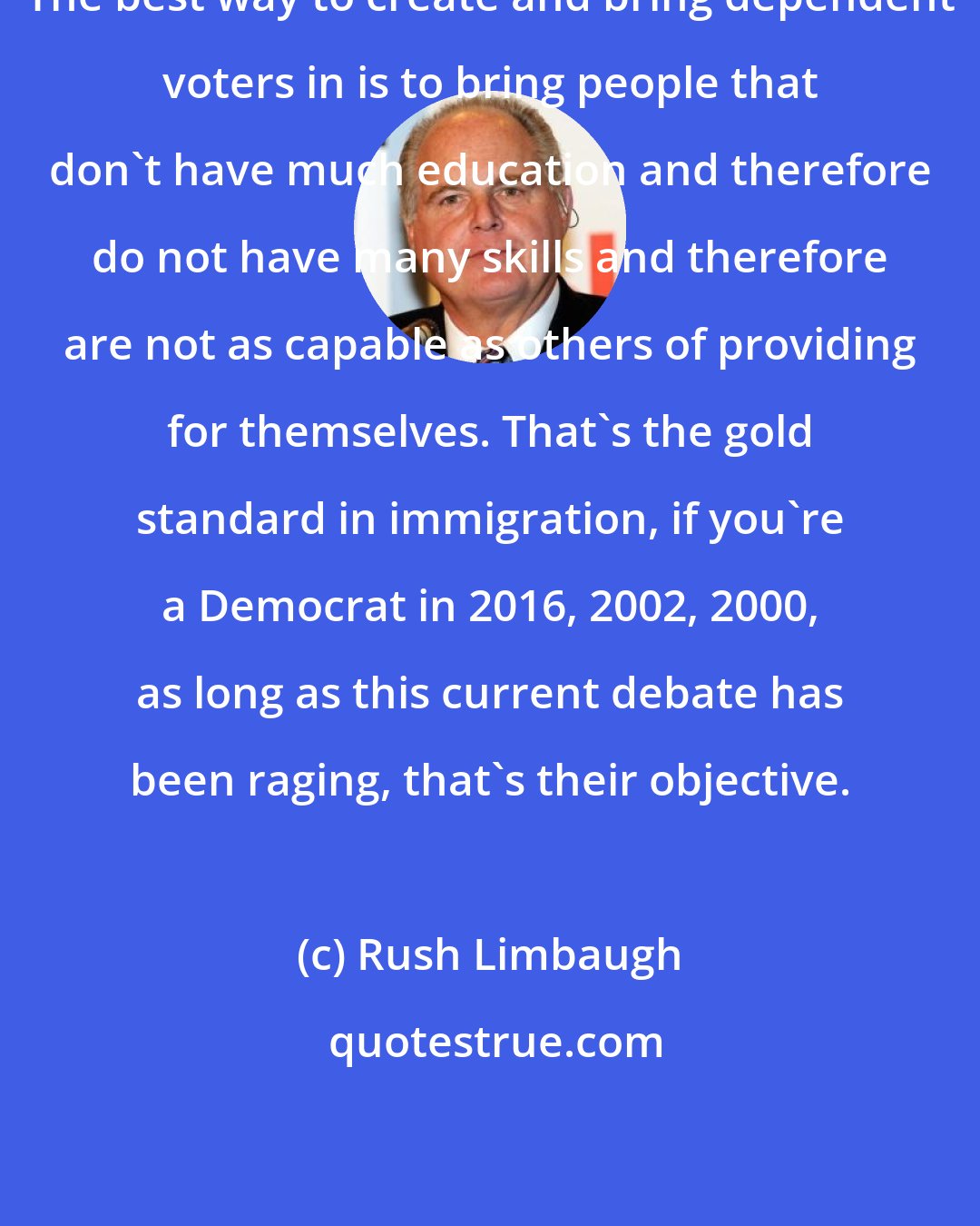 Rush Limbaugh: The best way to create and bring dependent voters in is to bring people that don't have much education and therefore do not have many skills and therefore are not as capable as others of providing for themselves. That's the gold standard in immigration, if you're a Democrat in 2016, 2002, 2000, as long as this current debate has been raging, that's their objective.