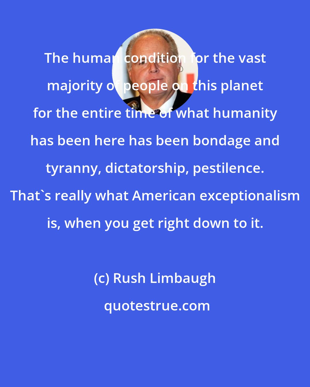 Rush Limbaugh: The human condition for the vast majority of people on this planet for the entire time of what humanity has been here has been bondage and tyranny, dictatorship, pestilence. That's really what American exceptionalism is, when you get right down to it.