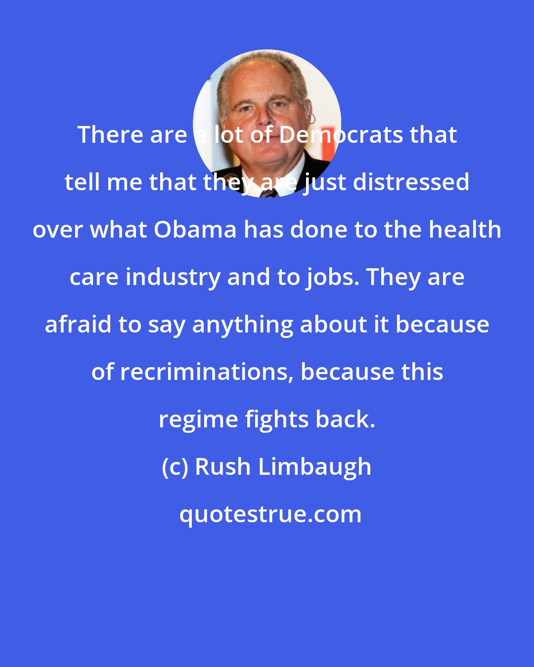 Rush Limbaugh: There are a lot of Democrats that tell me that they are just distressed over what Obama has done to the health care industry and to jobs. They are afraid to say anything about it because of recriminations, because this regime fights back.