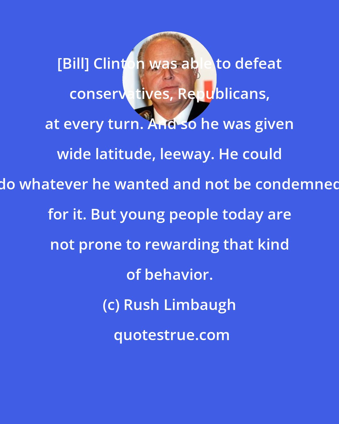Rush Limbaugh: [Bill] Clinton was able to defeat conservatives, Republicans, at every turn. And so he was given wide latitude, leeway. He could do whatever he wanted and not be condemned for it. But young people today are not prone to rewarding that kind of behavior.