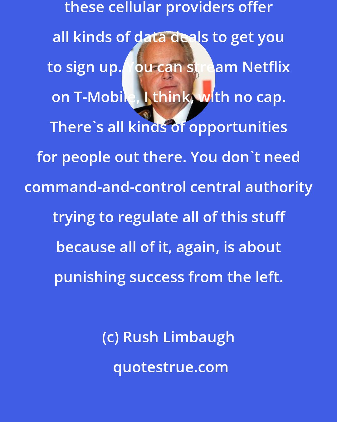 Rush Limbaugh: By the way, one other thing, T-Mobile, these cellular providers offer all kinds of data deals to get you to sign up. You can stream Netflix on T-Mobile, I think, with no cap. There's all kinds of opportunities for people out there. You don't need command-and-control central authority trying to regulate all of this stuff because all of it, again, is about punishing success from the left.