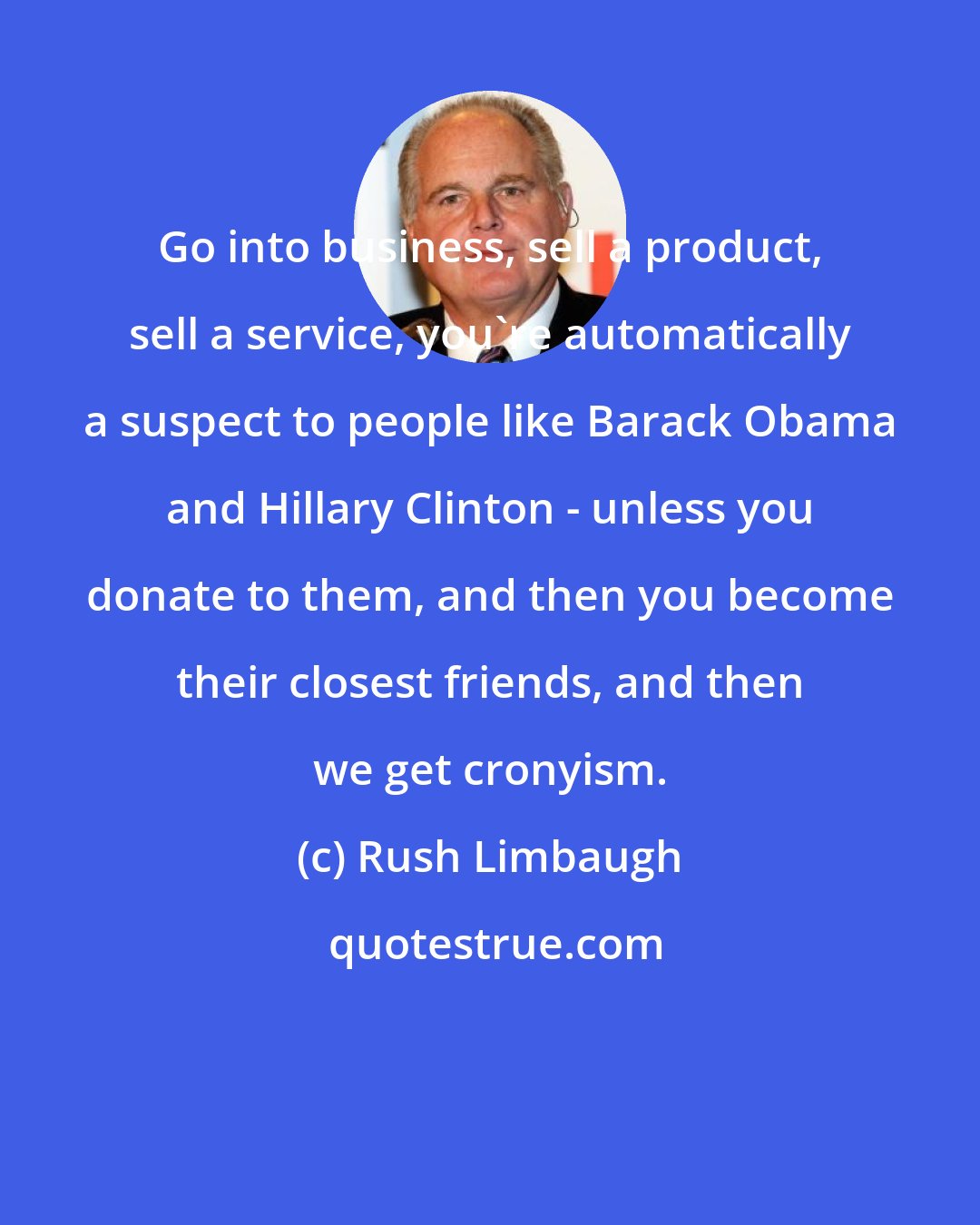 Rush Limbaugh: Go into business, sell a product, sell a service, you're automatically a suspect to people like Barack Obama and Hillary Clinton - unless you donate to them, and then you become their closest friends, and then we get cronyism.