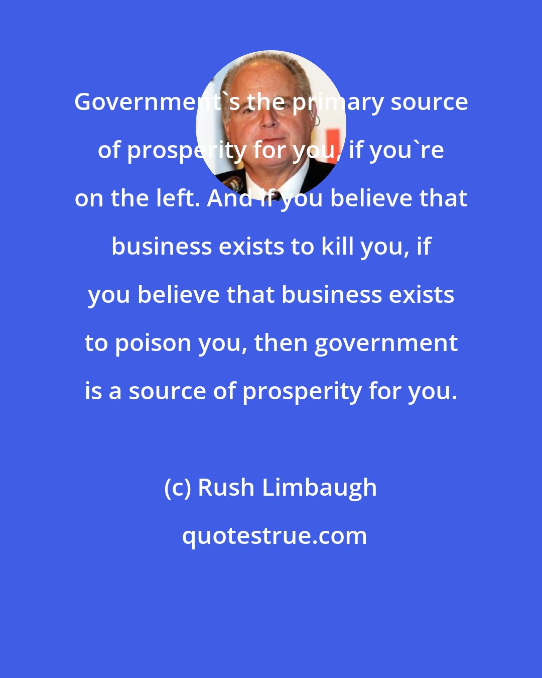 Rush Limbaugh: Government's the primary source of prosperity for you, if you're on the left. And if you believe that business exists to kill you, if you believe that business exists to poison you, then government is a source of prosperity for you.