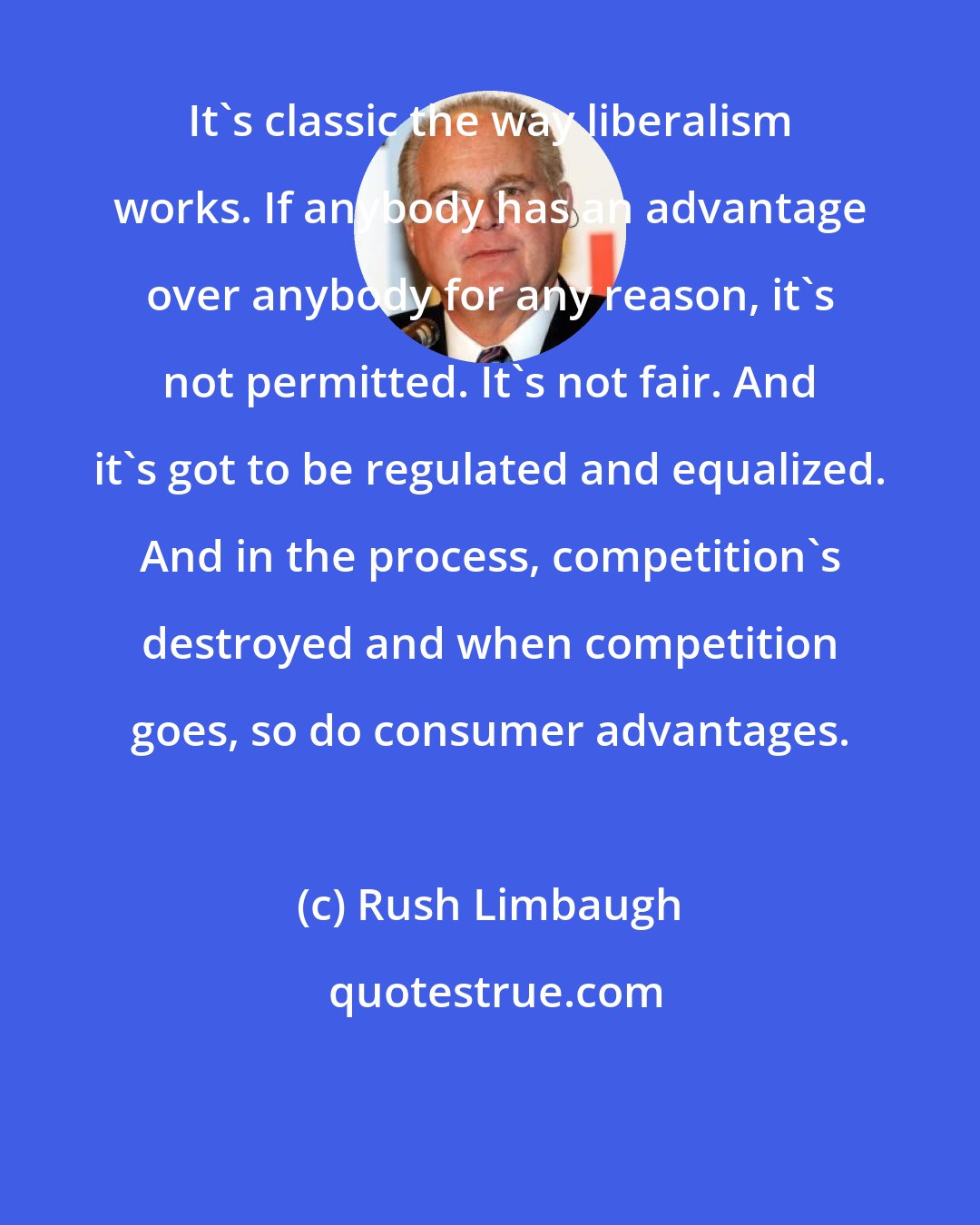 Rush Limbaugh: It's classic the way liberalism works. If anybody has an advantage over anybody for any reason, it's not permitted. It's not fair. And it's got to be regulated and equalized. And in the process, competition's destroyed and when competition goes, so do consumer advantages.