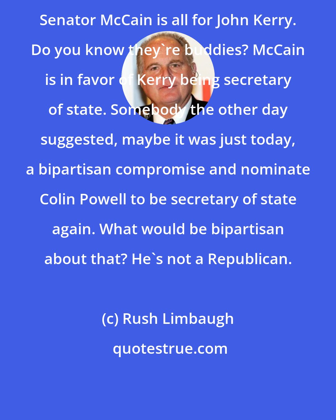 Rush Limbaugh: Senator McCain is all for John Kerry. Do you know they're buddies? McCain is in favor of Kerry being secretary of state. Somebody the other day suggested, maybe it was just today, a bipartisan compromise and nominate Colin Powell to be secretary of state again. What would be bipartisan about that? He's not a Republican.