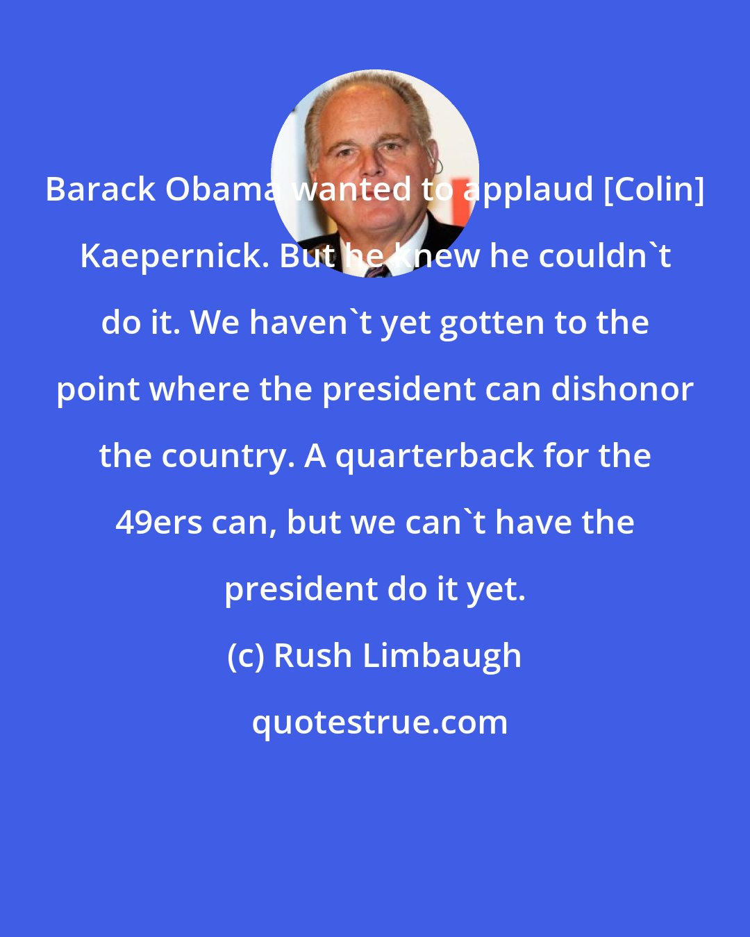 Rush Limbaugh: Barack Obama wanted to applaud [Colin] Kaepernick. But he knew he couldn't do it. We haven't yet gotten to the point where the president can dishonor the country. A quarterback for the 49ers can, but we can't have the president do it yet.