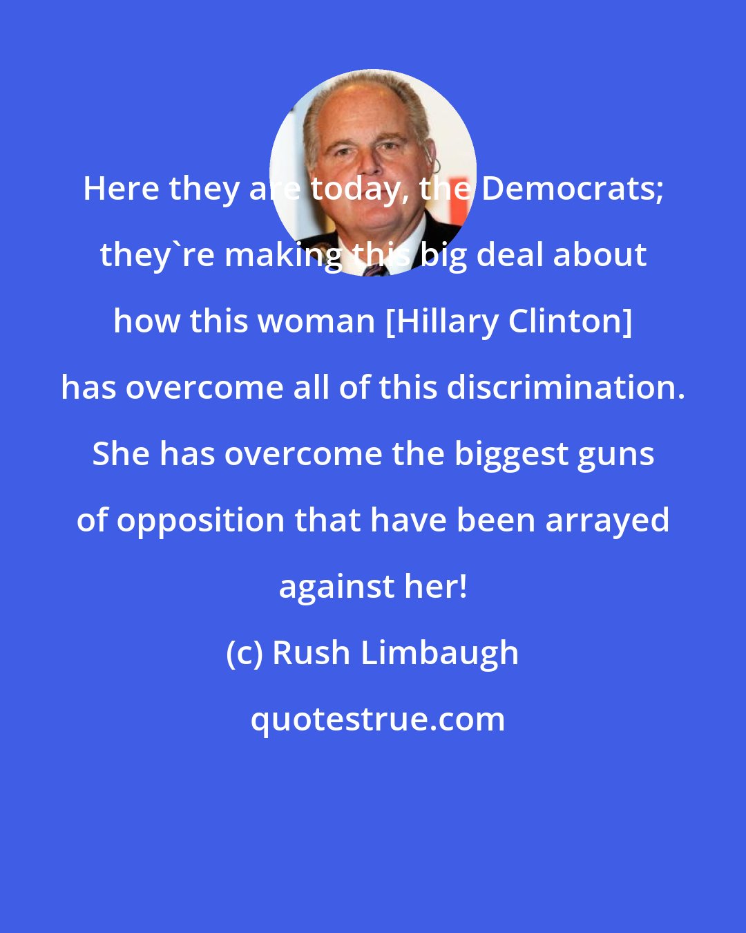 Rush Limbaugh: Here they are today, the Democrats; they're making this big deal about how this woman [Hillary Clinton] has overcome all of this discrimination. She has overcome the biggest guns of opposition that have been arrayed against her!